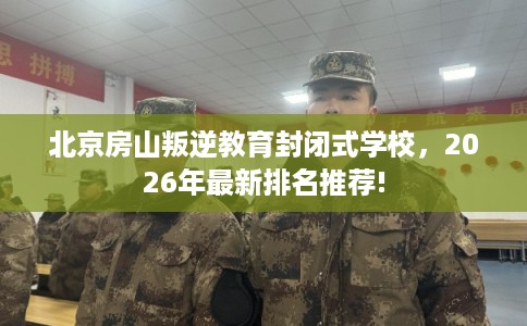 北京房山叛逆教育封闭式学校，2026年最新排名推荐!