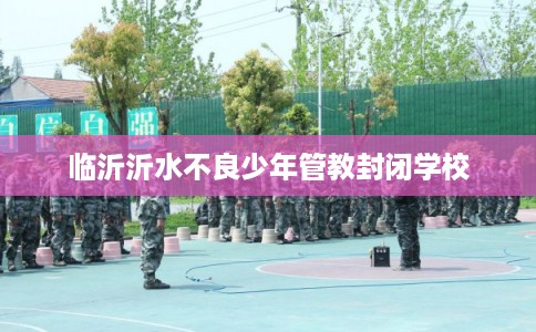 临沂沂水不良少年管教封闭学校