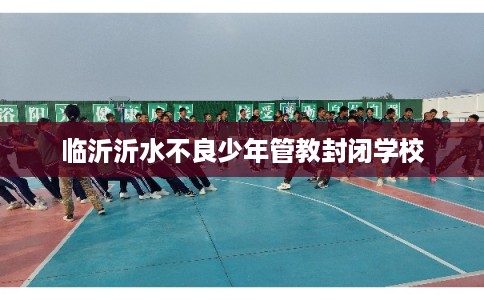 临沂沂水不良少年管教封闭学校
