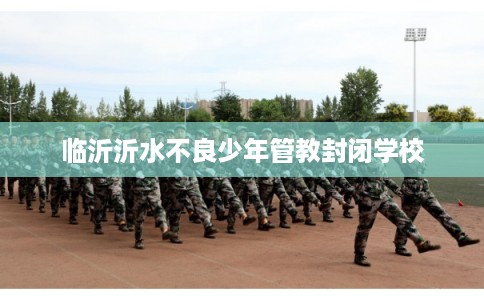 临沂沂水不良少年管教封闭学校