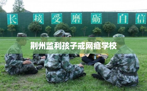 荆州监利孩子戒网瘾学校 荆州监利孩子戒网瘾学校