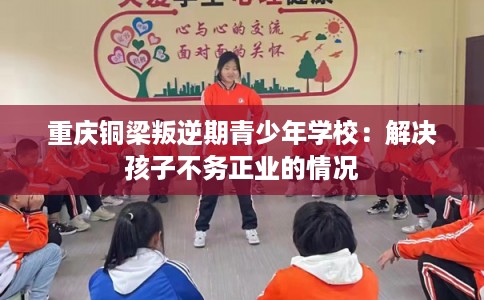 重庆铜梁叛逆期青少年学校:解决孩子不务正业的情况 重庆铜梁叛逆期青少年学校:解决孩子不务正业的情况