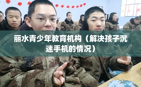 丽水青少年教育机构（解决孩子沉迷手机的情况）