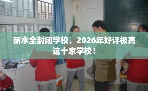 丽水全封闭学校,2026年好评极高这十家学校! 丽水全封闭学校,2026年好评极高这十家学校!