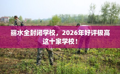 丽水全封闭学校，2026年好评极高这十家学校！