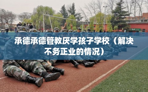 承德承德管教厌学孩子学校（解决不务正业的情况）