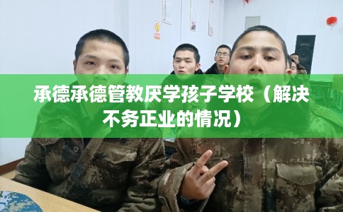 承德承德管教厌学孩子学校（解决不务正业的情况）