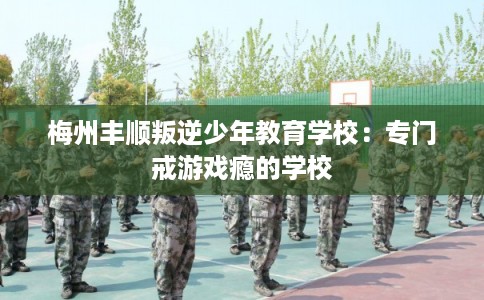 梅州丰顺叛逆少年教育学校:专门戒游戏瘾的学校 梅州丰顺叛逆少年教育学校:专门戒游戏瘾的学校