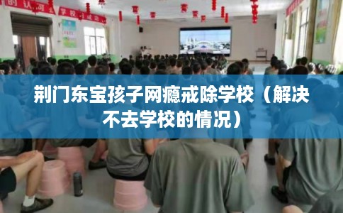 荆门东宝孩子网瘾戒除学校（解决不去学校的情况）