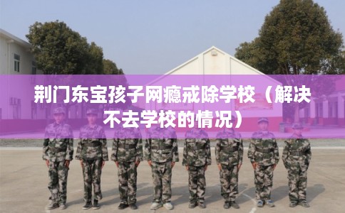 荆门东宝孩子网瘾戒除学校（解决不去学校的情况）