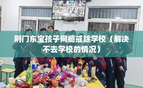 荆门东宝孩子网瘾戒除学校（解决不去学校的情况）