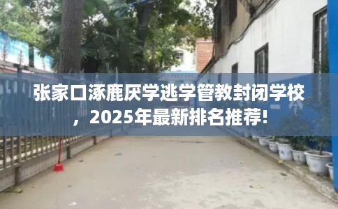 张家口涿鹿厌学逃学管教封闭学校，2025年最新排名推荐!