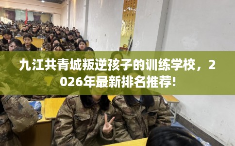 九江共青城叛逆孩子的训练学校，2026年最新排名推荐!