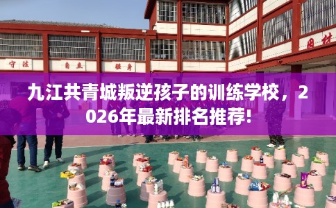 九江共青城叛逆孩子的训练学校，2026年最新排名推荐!