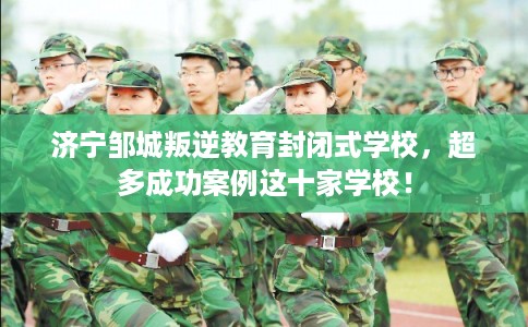 济宁邹城叛逆教育封闭式学校，超多成功案例这十家学校！
