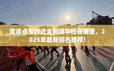 宜昌点军附近全封闭学校在哪里，2025年最新排名推荐!