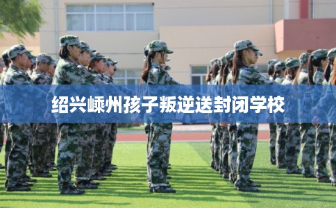 绍兴嵊州孩子叛逆送封闭学校