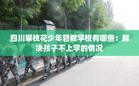 四川攀枝花少年管教学校有哪些:解决孩子不上学的情况 四川攀枝花少年管教学校有哪些:解决孩子不上学的情况