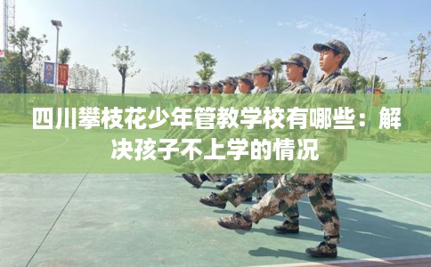 四川攀枝花少年管教学校有哪些:解决孩子不上学的情况 四川攀枝花少年管教学校有哪些:解决孩子不上学的情况