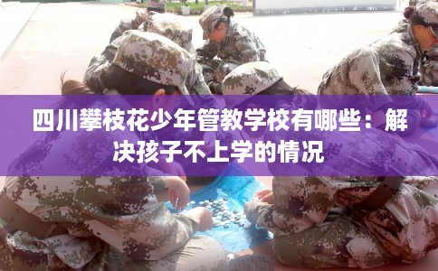 四川攀枝花少年管教学校有哪些:解决孩子不上学的情况 四川攀枝花少年管教学校有哪些:解决孩子不上学的情况