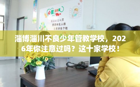 淄博淄川不良少年管教学校，2026年你注意过吗？这十家学校！