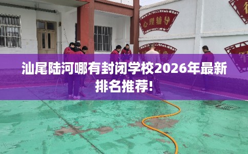 汕尾陆河哪有封闭学校2026年最新排名推荐! 汕尾陆河哪有封闭学校2026年最新排名推荐!