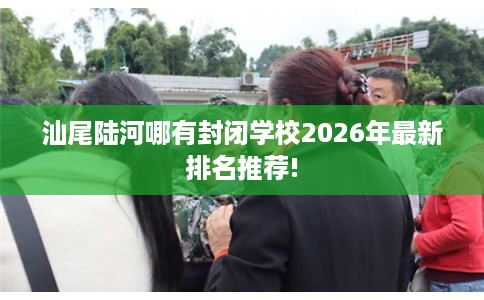 汕尾陆河哪有封闭学校2026年最新排名推荐!