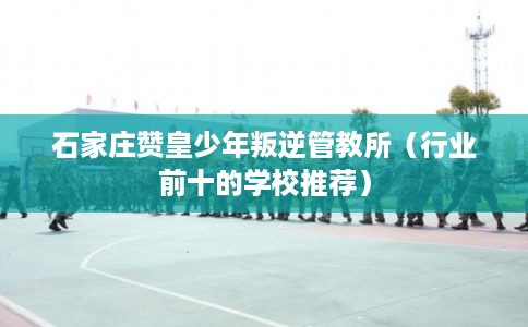 石家庄赞皇少年叛逆管教所（行业前十的学校推荐）