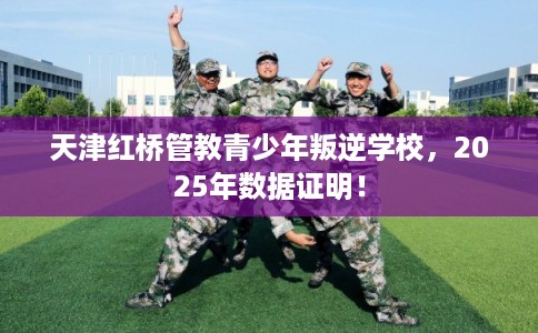 天津红桥管教青少年叛逆学校，2025年数据证明！