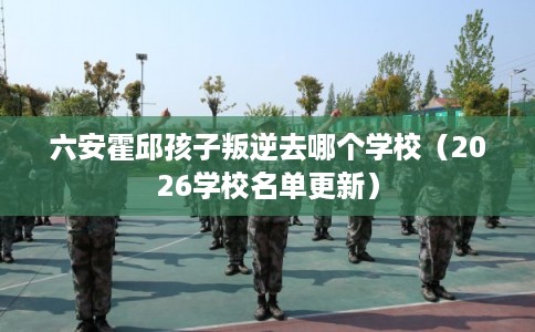 六安霍邱孩子叛逆去哪个学校(2026学校名单更新) 六安霍邱孩子叛逆去哪个学校(2026学校名单更新)