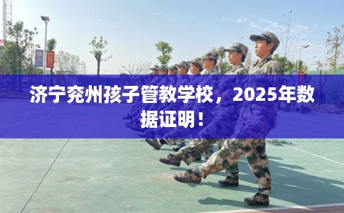 济宁兖州孩子管教学校，2025年数据证明！