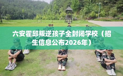 六安霍邱叛逆孩子全封闭学校（招生信息公布2026年）
