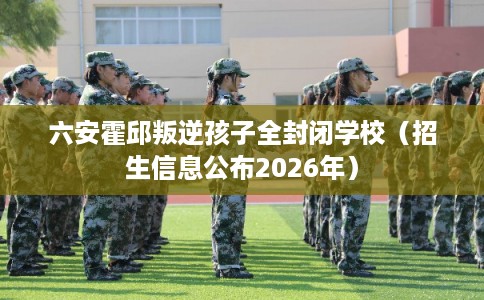 六安霍邱叛逆孩子全封闭学校（招生信息公布2026年）