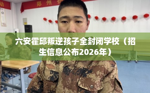 六安霍邱叛逆孩子全封闭学校（招生信息公布2026年）
