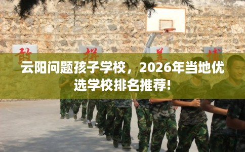 云阳问题孩子学校,2026年当地优选学校排名推荐! 云阳问题孩子学校,2026年当地优选学校排名推荐!