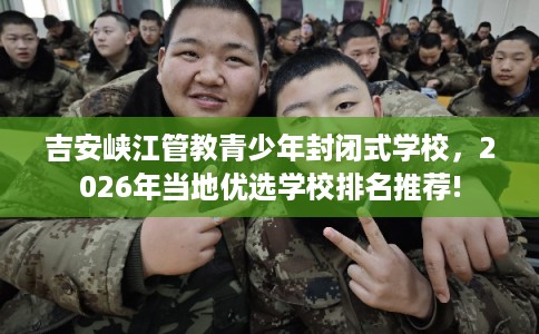 吉安峡江管教青少年封闭式学校，2026年当地优选学校排名推荐!
