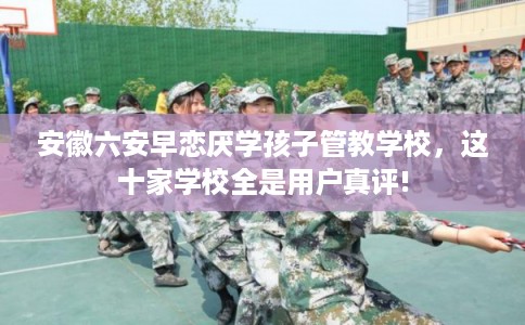 安徽六安早恋厌学孩子管教学校，这十家学校全是用户真评!