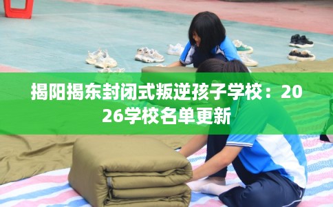 揭阳揭东封闭式叛逆孩子学校:2026学校名单更新 揭阳揭东封闭式叛逆孩子学校:2026学校名单更新