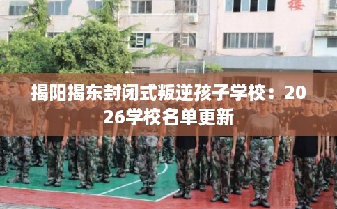 揭阳揭东封闭式叛逆孩子学校：2026学校名单更新