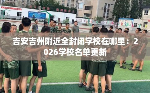 吉安吉州附近全封闭学校在哪里：2026学校名单更新