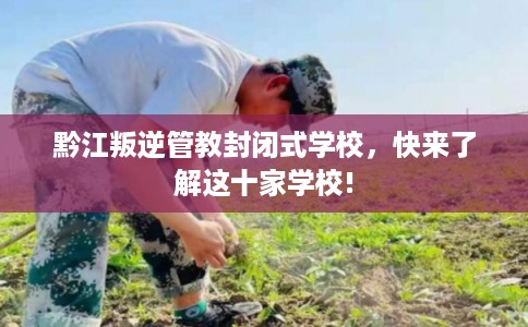 黔江叛逆管教封闭式学校，快来了解这十家学校!