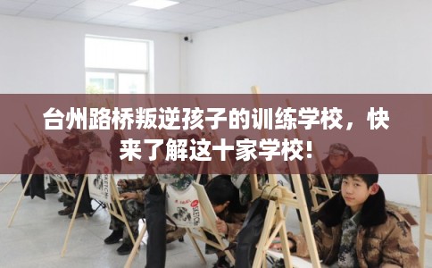 台州路桥叛逆孩子的训练学校，快来了解这十家学校!
