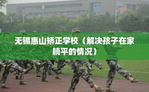 无锡惠山矫正学校(解决孩子在家躺平的情况) 无锡惠山矫正学校(解决孩子在家躺平的情况)