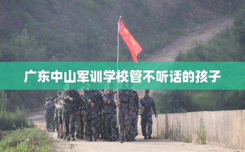 广东中山军训学校管不听话的孩子