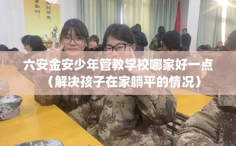 六安金安少年管教学校哪家好一点(解决孩子在家躺平的情况) 六安金安少年管教学校哪家好一点(解决孩子在家躺平的情况)