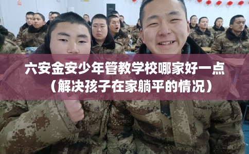 六安金安少年管教学校哪家好一点(解决孩子在家躺平的情况) 六安金安少年管教学校哪家好一点(解决孩子在家躺平的情况)
