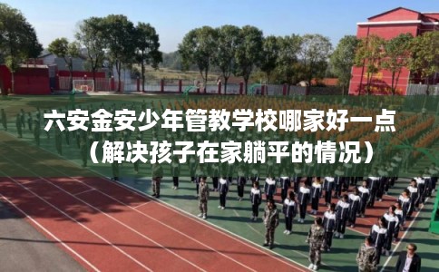 六安金安少年管教学校哪家好一点(解决孩子在家躺平的情况) 六安金安少年管教学校哪家好一点(解决孩子在家躺平的情况)