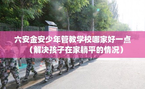 六安金安少年管教学校哪家好一点(解决孩子在家躺平的情况) 六安金安少年管教学校哪家好一点(解决孩子在家躺平的情况)