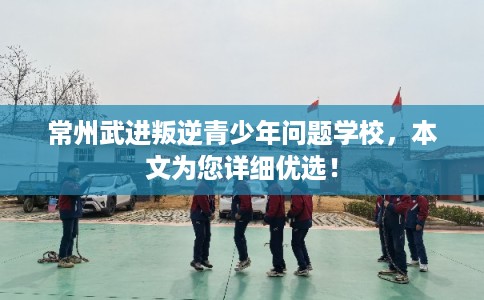 常州武进叛逆青少年问题学校,本文为您详细优选! 常州武进叛逆青少年问题学校,本文为您详细优选!