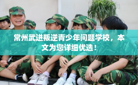 常州武进叛逆青少年问题学校,本文为您详细优选! 常州武进叛逆青少年问题学校,本文为您详细优选!